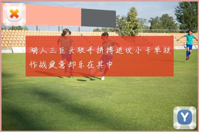 湖人三巨头联手拼搏进攻小卡单核作战疲惫却乐在其中